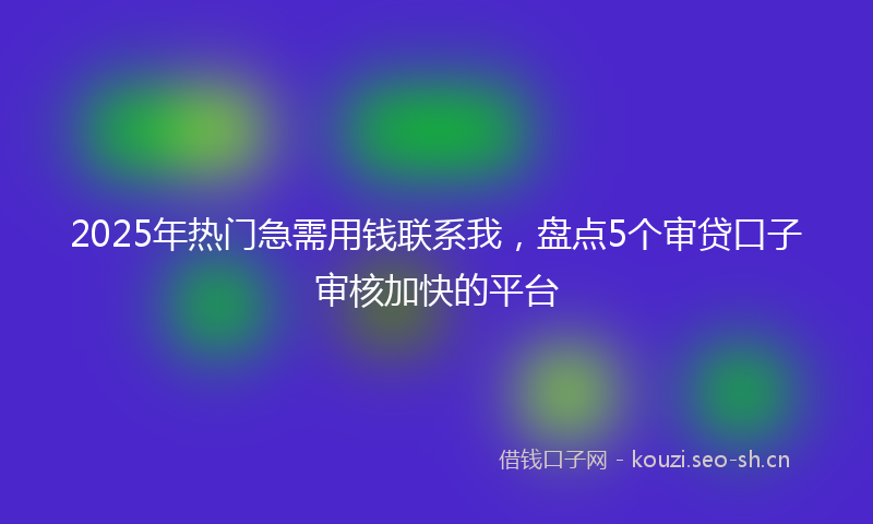 2025年热门急需用钱联系我，盘点5个审贷口子审核加快的平台