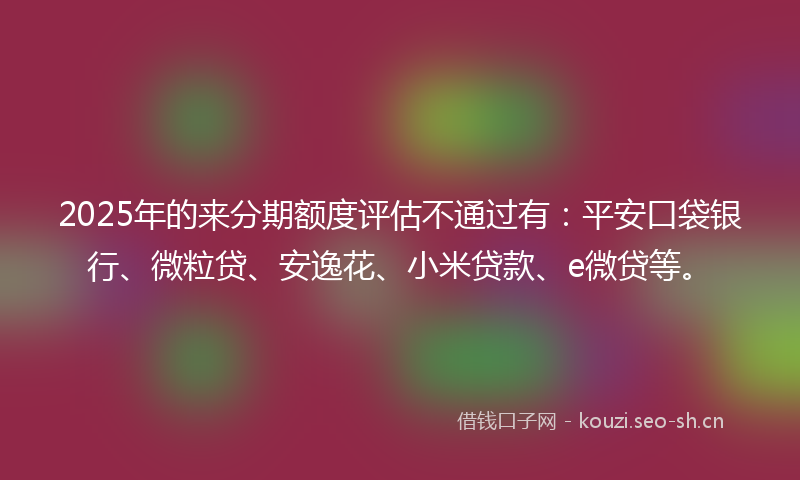 2025年的来分期额度评估不通过有：平安口袋银行、微粒贷、安逸花、小米贷款、e微贷等。