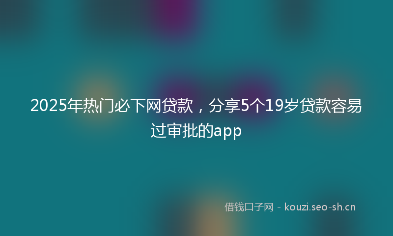 2025年热门必下网贷款，分享5个19岁贷款容易过审批的app