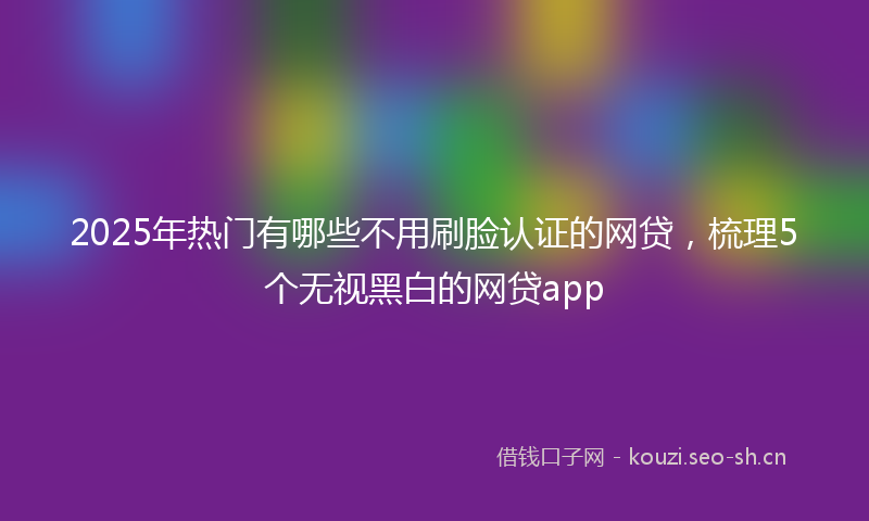 2025年热门有哪些不用刷脸认证的网贷，梳理5个无视黑白的网贷app