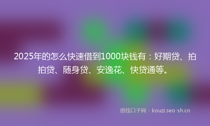 2025年的怎么快速借到1000块钱有：好期贷、拍拍贷、随身贷、安逸花、快贷通等。