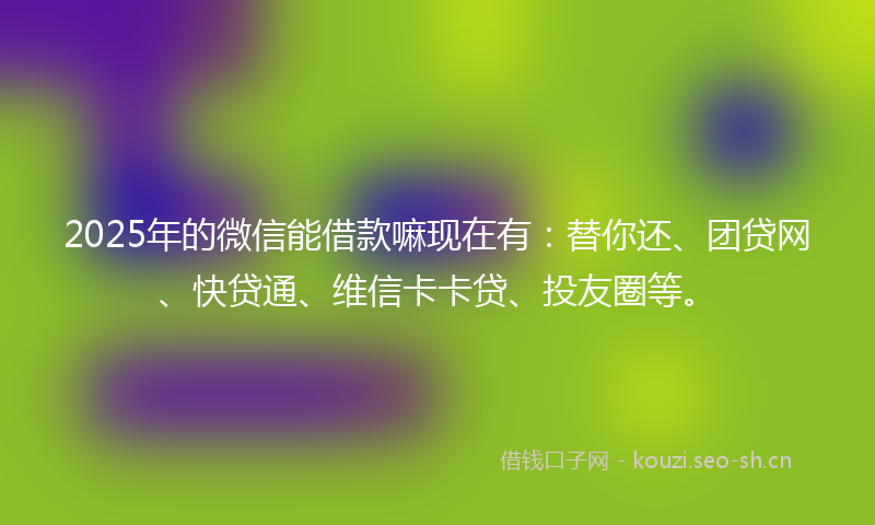 2025年的微信能借款嘛现在有：替你还、团贷网、快贷通、维信卡卡贷、投友圈等。