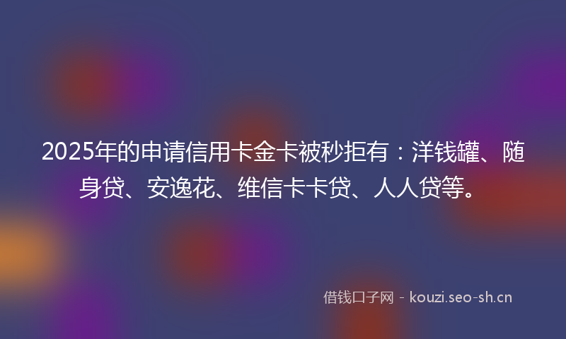 2025年的申请信用卡金卡被秒拒有:洋钱罐、随身贷、安逸花、维信卡卡贷、人人贷等。