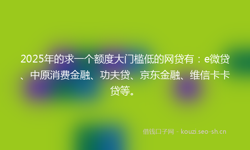 2025年的求一个额度大门槛低的网贷有：e微贷、中原消费金融、功夫贷、京东金融、维信卡卡贷等。
