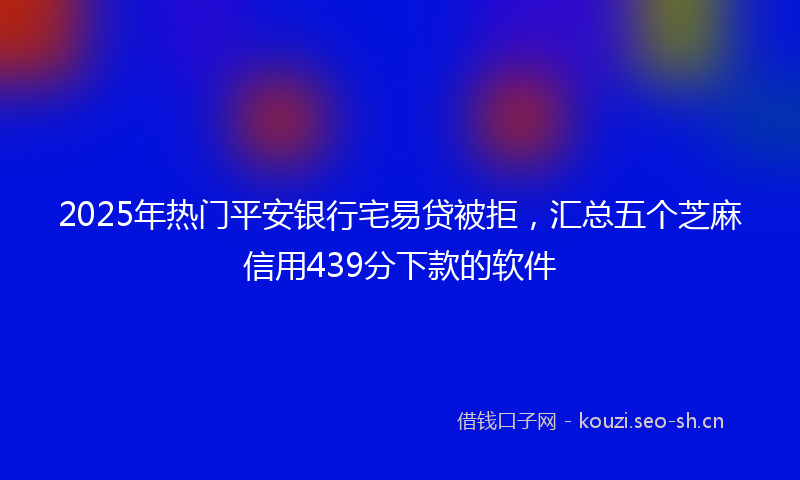 2025年热门平安银行宅易贷被拒，汇总五个芝麻信用439分下款的软件