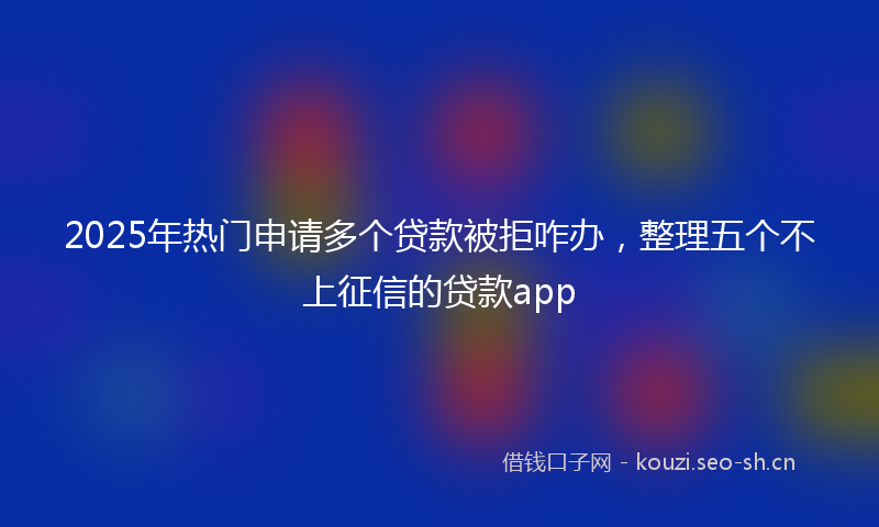 2025年热门申请多个贷款被拒咋办，整理五个不上征信的贷款app
