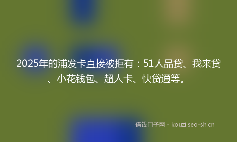 2025年的浦发卡直接被拒有：51人品贷、我来贷、小花钱包、超人卡、快贷通等。