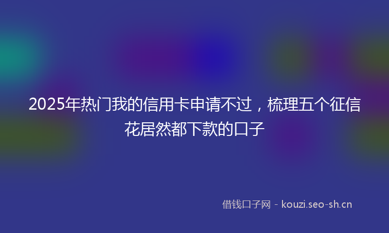 2025年热门我的信用卡申请不过，梳理五个征信花居然都下款的口子