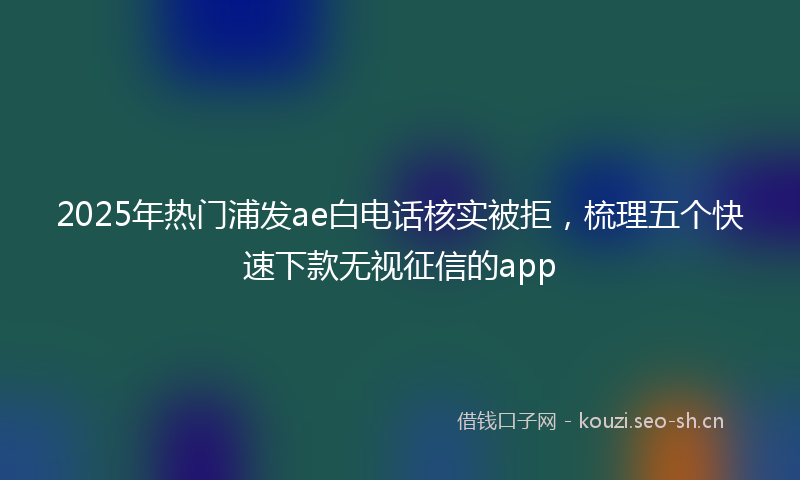 2025年热门浦发ae白电话核实被拒，梳理五个快速下款无视征信的app