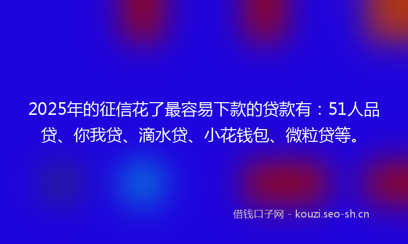 2025年的征信花了最容易下款的贷款有：51人品贷、你我贷、滴水贷、小花钱包、微粒贷等。
