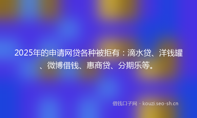 2025年的申请网贷各种被拒有：滴水贷、洋钱罐、微博借钱、惠商贷、分期乐等。