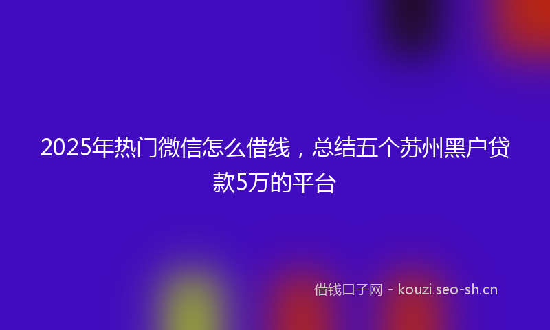 2025年热门微信怎么借线，总结五个苏州黑户贷款5万的平台