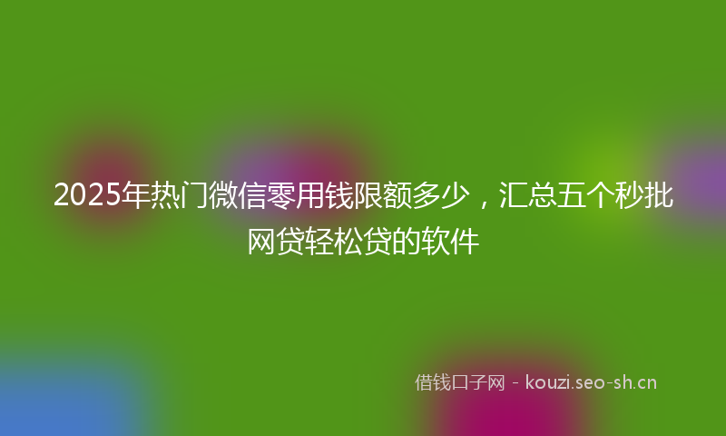 2025年热门微信零用钱限额多少，汇总五个秒批网贷轻松贷的软件