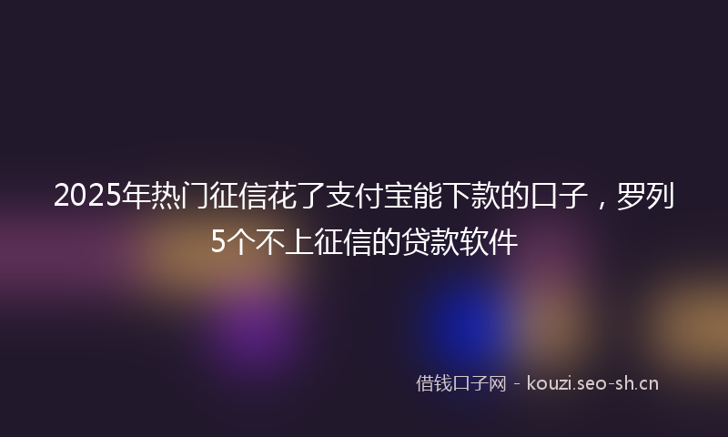 2025年热门征信花了支付宝能下款的口子，罗列5个不上征信的贷款软件