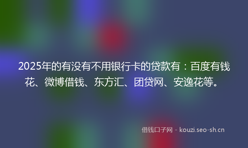 2025年的有没有不用银行卡的贷款有：百度有钱花、微博借钱、东方汇、团贷网、安逸花等。