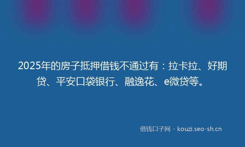2025年的房子抵押借钱不通过有：拉卡拉、好期贷、平安口袋银行、融逸花、e微贷等。