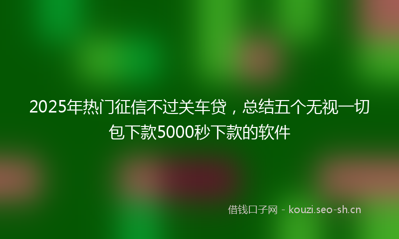 2025年热门征信不过关车贷，总结五个无视一切包下款5000秒下款的软件