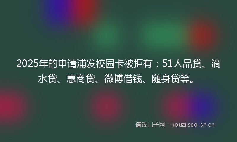 2025年的申请浦发校园卡被拒有：51人品贷、滴水贷、惠商贷、微博借钱、随身贷等。