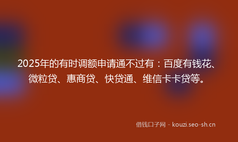 2025年的有时调额申请通不过有：百度有钱花、微粒贷、惠商贷、快贷通、维信卡卡贷等。