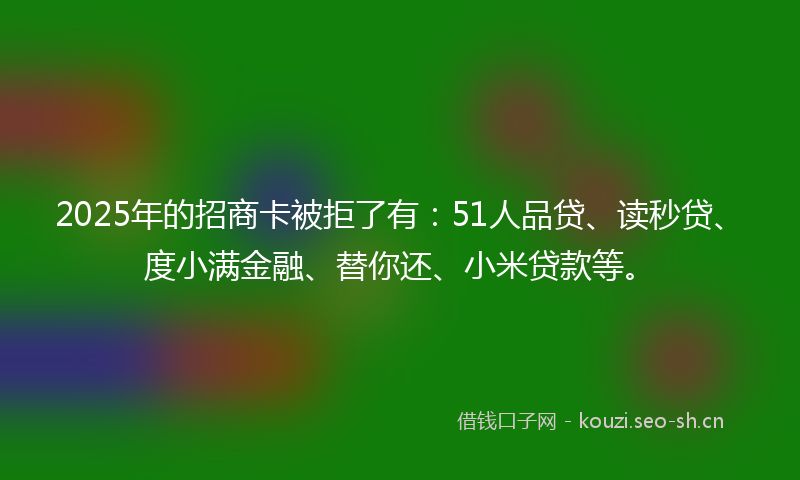 2025年的招商卡被拒了有：51人品贷、读秒贷、度小满金融、替你还、小米贷款等。