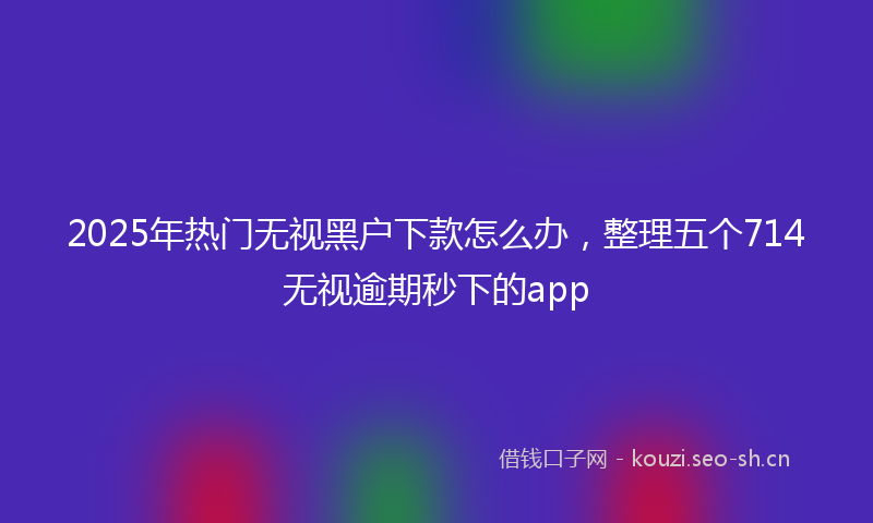 2025年热门无视黑户下款怎么办，整理五个714无视逾期秒下的app