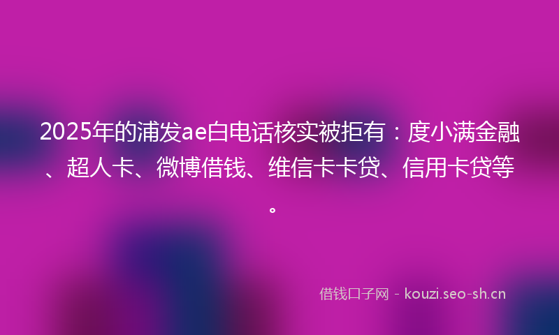 2025年的浦发ae白电话核实被拒有：度小满金融、超人卡、微博借钱、维信卡卡贷、信用卡贷等。