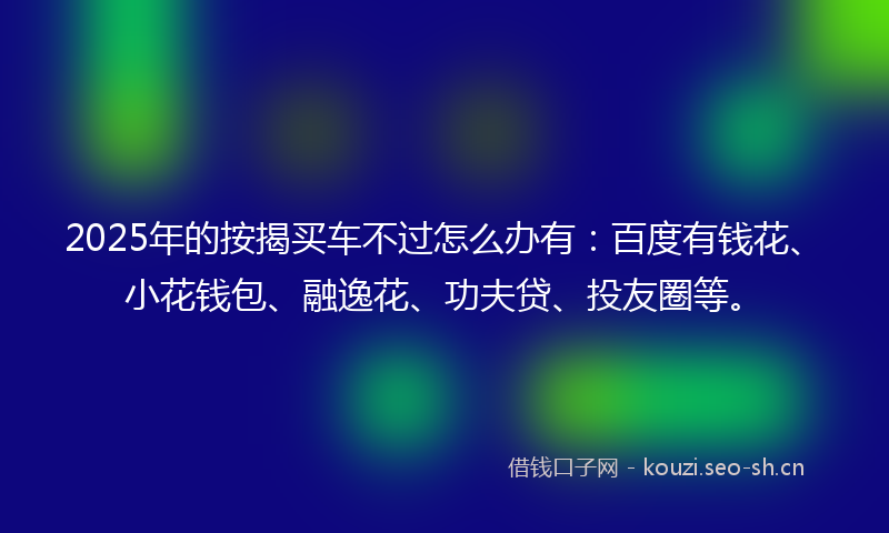 2025年的按揭买车不过怎么办有：百度有钱花、小花钱包、融逸花、功夫贷、投友圈等。