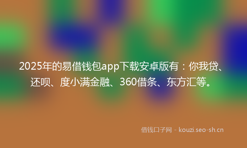 2025年的易借钱包app下载安卓版有：你我贷、还呗、度小满金融、360借条、东方汇等。