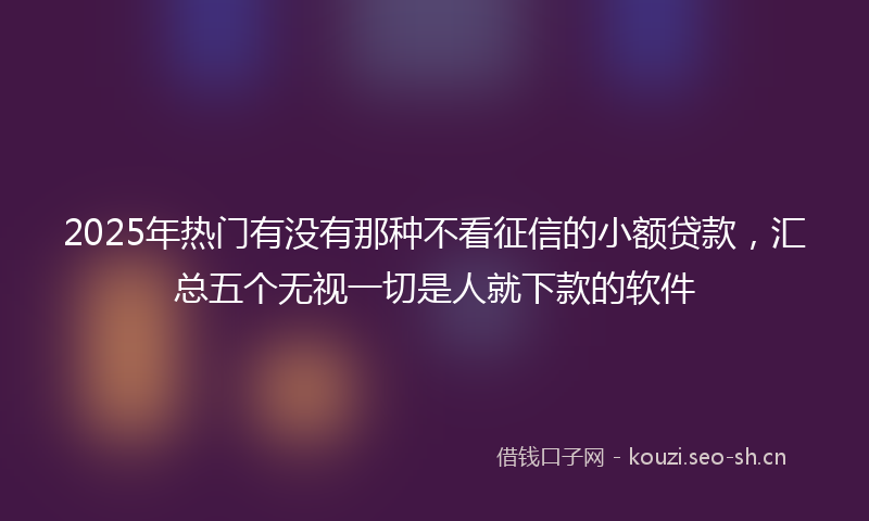 2025年热门有没有那种不看征信的小额贷款，汇总五个无视一切是人就下款的软件
