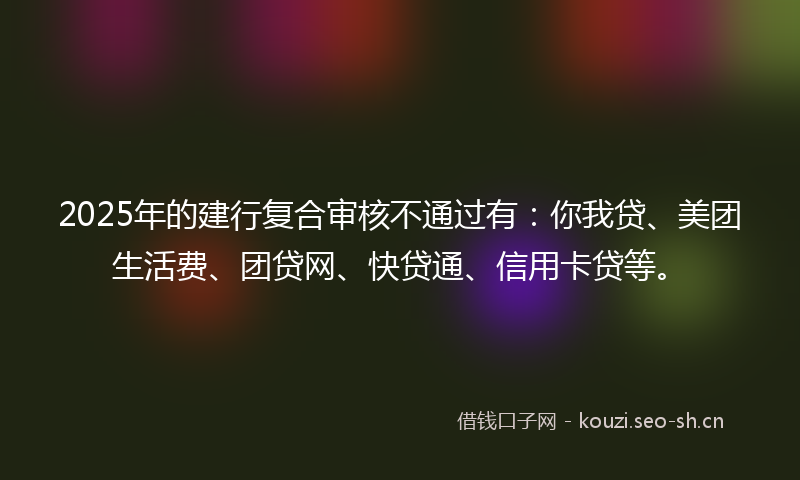 2025年的建行复合审核不通过有：你我贷、美团生活费、团贷网、快贷通、信用卡贷等。
