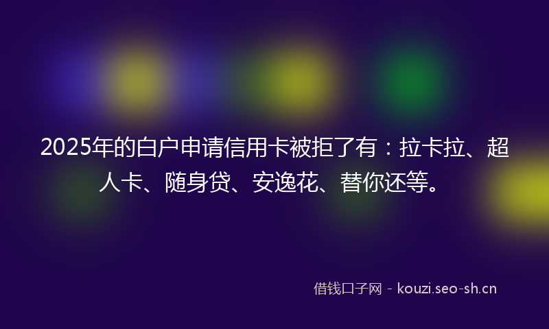 2025年的白户申请信用卡被拒了有：拉卡拉、超人卡、随身贷、安逸花、替你还等。