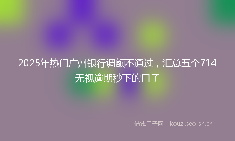 2025年热门广州银行调额不通过，汇总五个714无视逾期秒下的口子