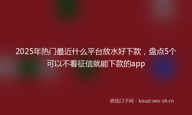 2025年热门最近什么平台放水好下款，盘点5个可以不看征信就能下款的app