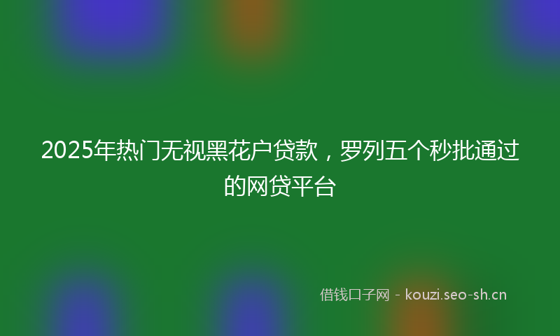 2025年热门无视黑花户贷款，罗列五个秒批通过的网贷平台
