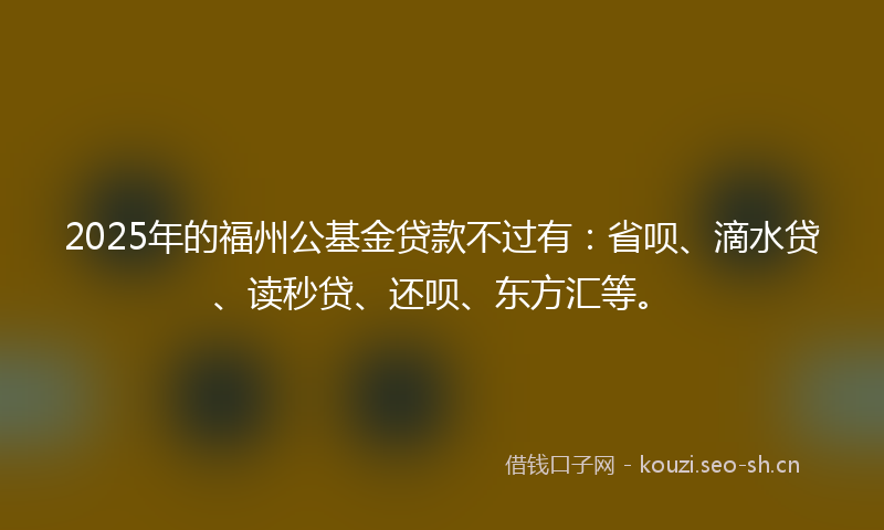2025年的福州公基金贷款不过有：省呗、滴水贷、读秒贷、还呗、东方汇等。