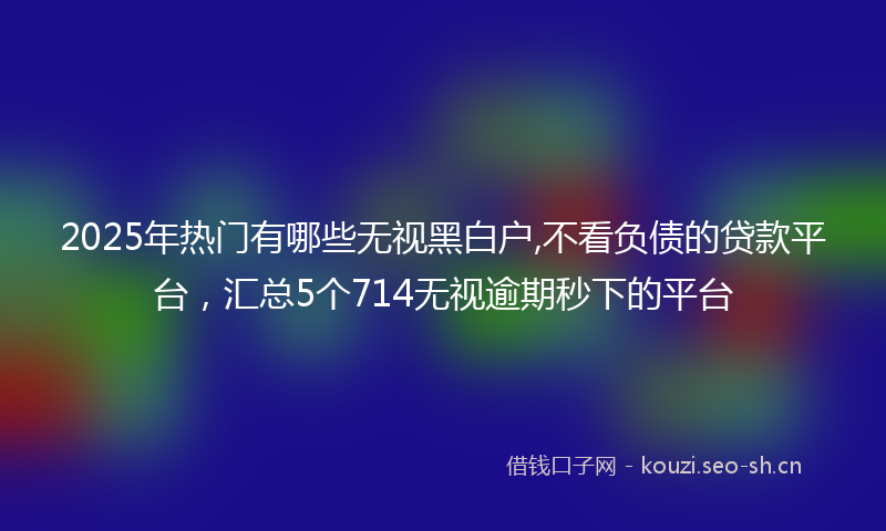 2025年热门有哪些无视黑白户,不看负债的贷款平台，汇总5个714无视逾期秒下的平台