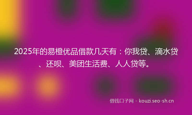 2025年的易橙优品借款几天有：你我贷、滴水贷、还呗、美团生活费、人人贷等。