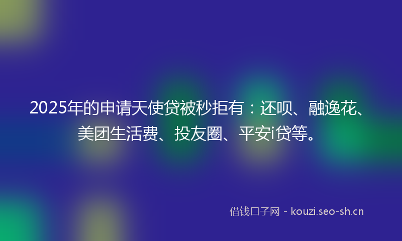 2025年的申请天使贷被秒拒有：还呗、融逸花、美团生活费、投友圈、平安i贷等。