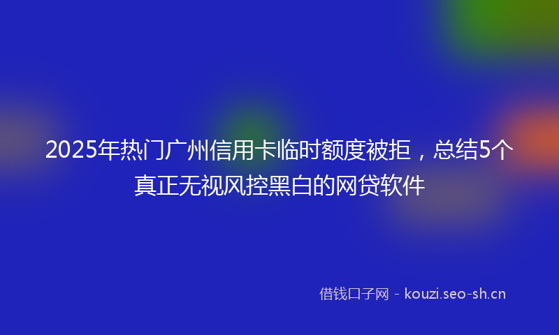 2025年热门广州信用卡临时额度被拒，总结5个真正无视风控黑白的网贷软件