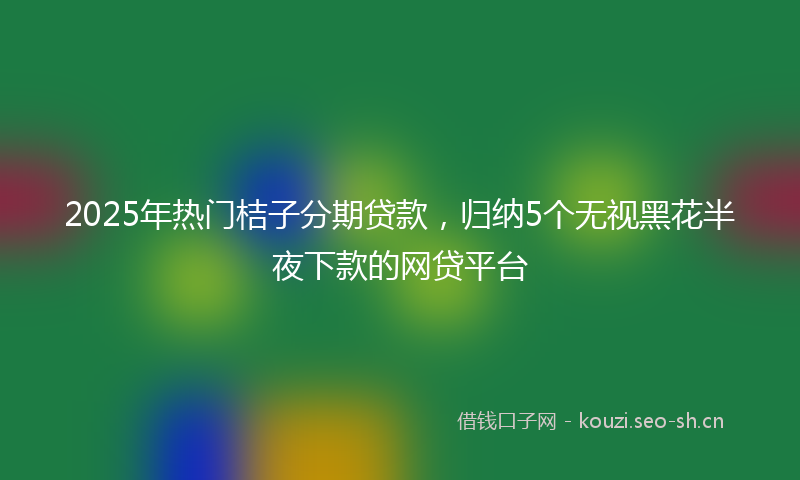 2025年热门桔子分期贷款，归纳5个无视黑花半夜下款的网贷平台