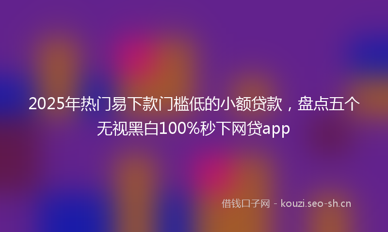 2025年热门易下款门槛低的小额贷款，盘点五个无视黑白100%秒下网贷app