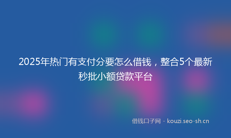 2025年热门有支付分要怎么借钱,整合5个最新秒批小额贷款平台