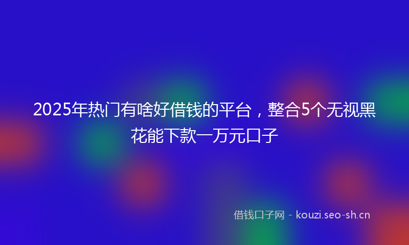 2025年热门有啥好借钱的平台，整合5个无视黑花能下款一万元口子
