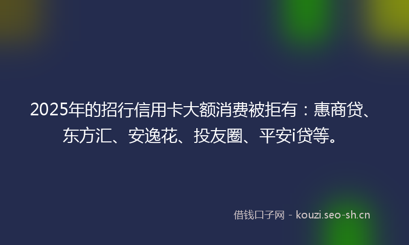 2025年的招行信用卡大额消费被拒有：惠商贷、东方汇、安逸花、投友圈、平安i贷等。
