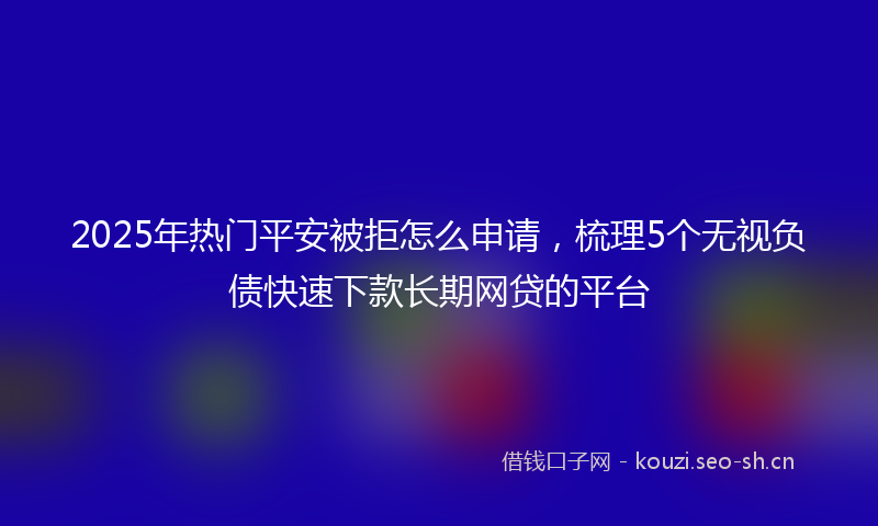 2025年热门平安被拒怎么申请,梳理5个无视负债快速下款长期网贷的平台
