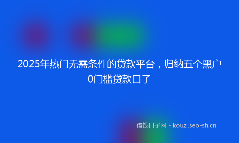 2025年热门无需条件的贷款平台，归纳五个黑户0门槛贷款口子