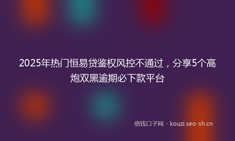 2025年热门恒易贷鉴权风控不通过，分享5个高炮双黑逾期必下款平台