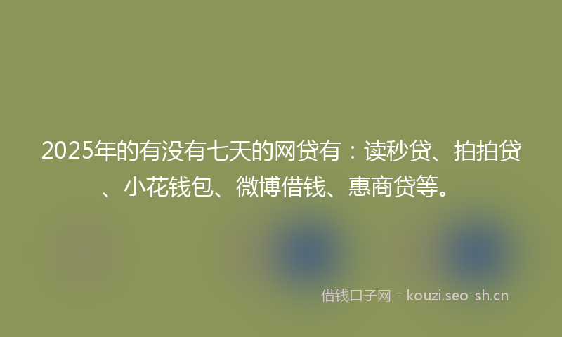 2025年的有没有七天的网贷有：读秒贷、拍拍贷、小花钱包、微博借钱、惠商贷等。