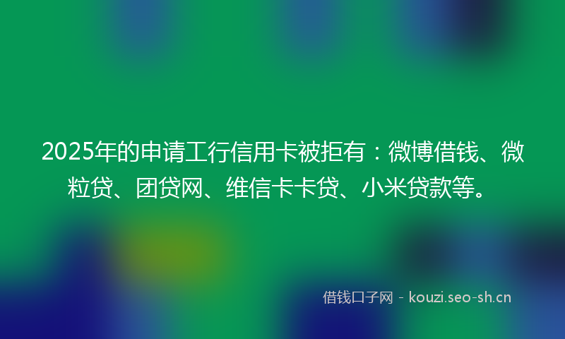 2025年的申请工行信用卡被拒有：微博借钱、微粒贷、团贷网、维信卡卡贷、小米贷款等。