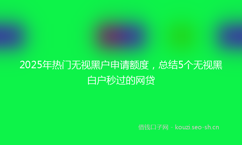 2025年热门无视黑户申请额度，总结5个无视黑白户秒过的网贷